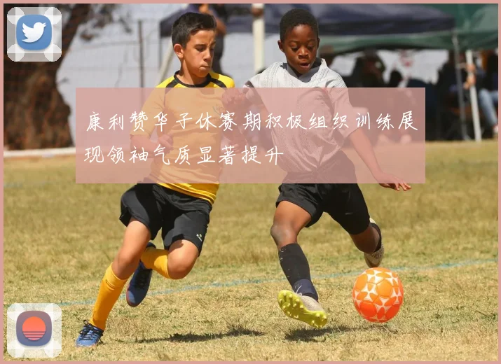 康利赞华子休赛期积极组织训练展现领袖气质显著提升