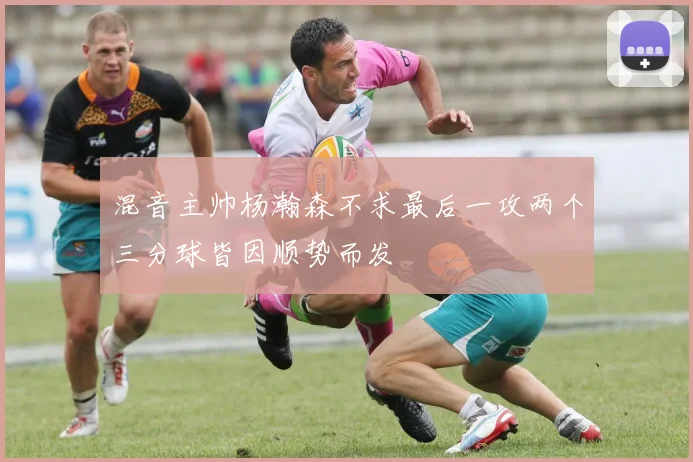 混音主帅杨瀚森不求最后一攻两个三分球皆因顺势而发