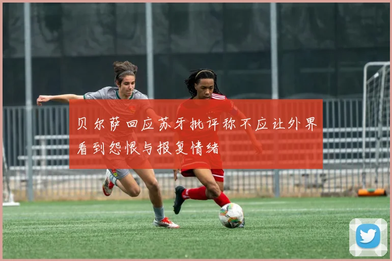 贝尔萨回应苏牙批评称不应让外界看到怨恨与报复情绪