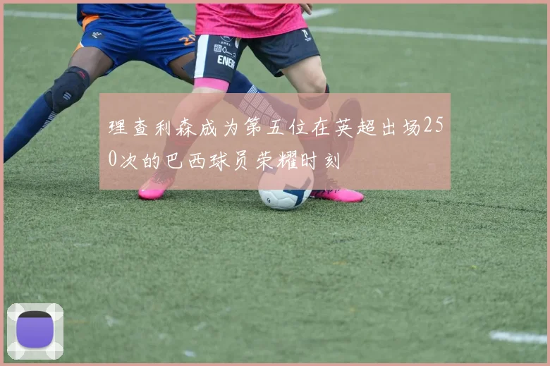 理查利森成为第五位在英超出场250次的巴西球员荣耀时刻
