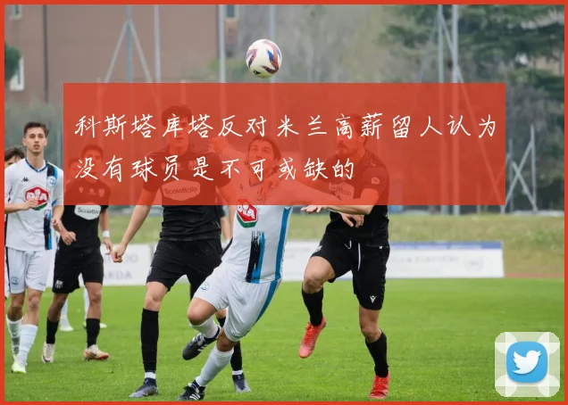 科斯塔库塔反对米兰高薪留人认为没有球员是不可或缺的