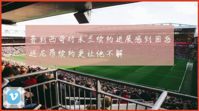 普利西奇对米兰续约进展感到困惑迈尼昂续约更让他不解