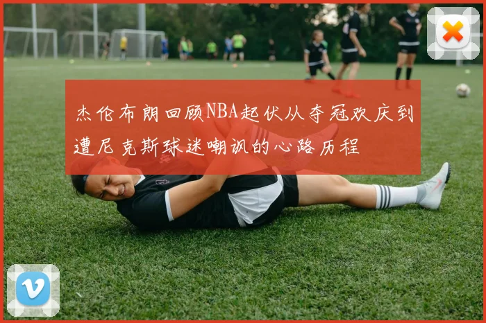 杰伦布朗回顾NBA起伏从夺冠欢庆到遭尼克斯球迷嘲讽的心路历程