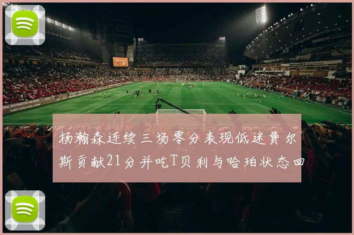 杨瀚森连续三场零分表现低迷费尔斯贡献21分并吃T贝利与哈珀状态回暖