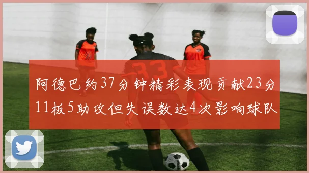 阿德巴约37分钟精彩表现贡献23分11板5助攻但失误数达4次影响球队表现