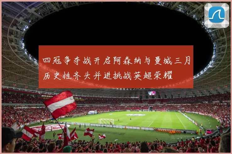 四冠争夺战开启阿森纳与曼城三月历史性齐头并进挑战英超荣耀