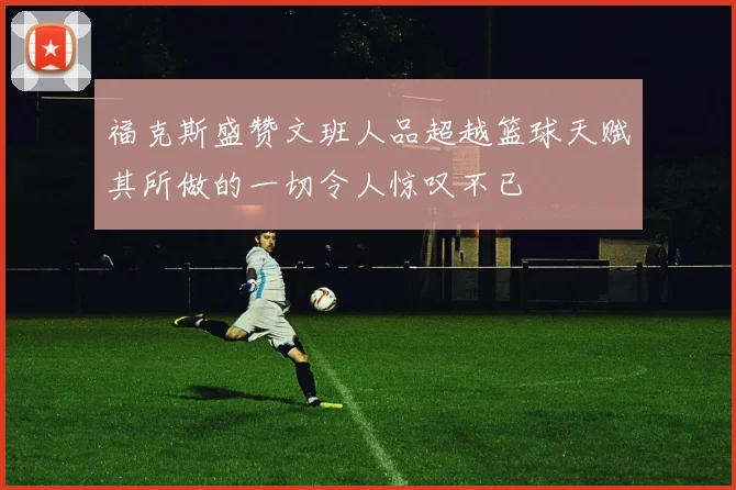 福克斯盛赞文班人品超越篮球天赋其所做的一切令人惊叹不已