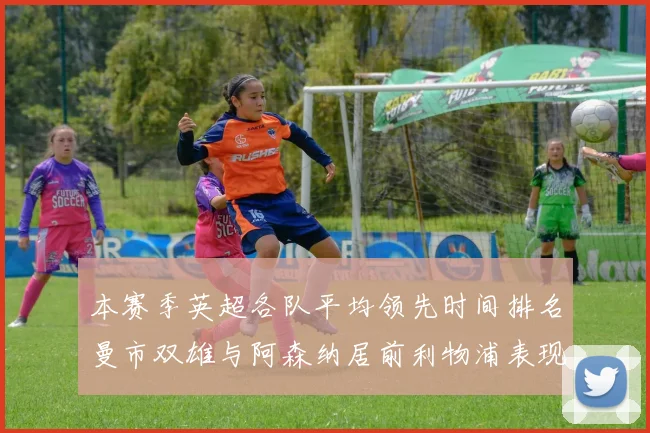 本赛季英超各队平均领先时间排名曼市双雄与阿森纳居前利物浦表现稍逊